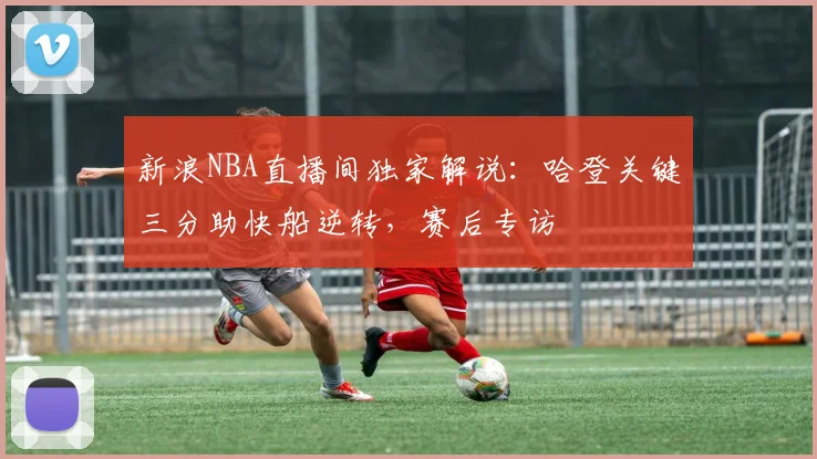 新浪NBA直播间独家解说：哈登关键三分助快船逆转，赛后专访