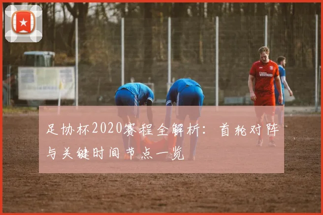 足协杯2020赛程全解析：首轮对阵与关键时间节点一览