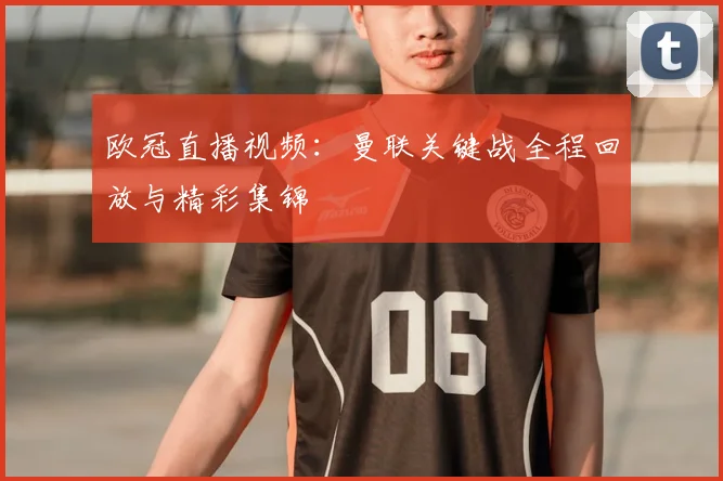 欧冠直播视频：曼联关键战全程回放与精彩集锦