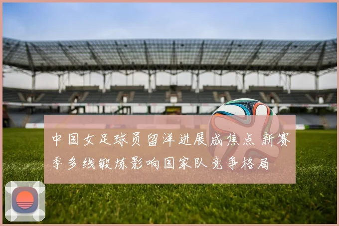 中国女足球员留洋进展成焦点 新赛季多线锻炼影响国家队竞争格局