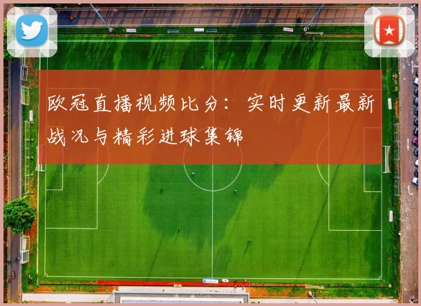 欧冠直播视频比分：实时更新最新战况与精彩进球集锦