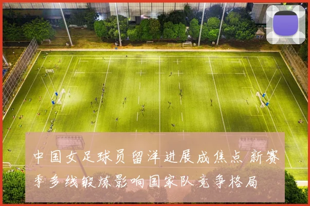 中国女足球员留洋进展成焦点 新赛季多线锻炼影响国家队竞争格局
