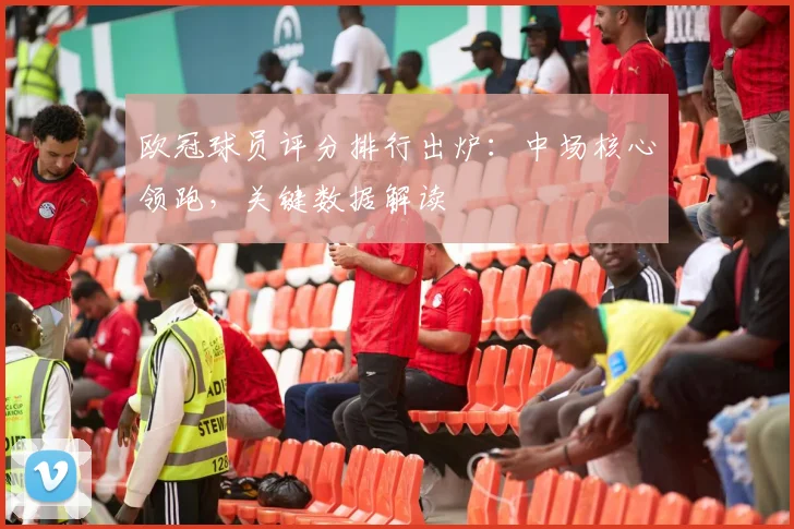 欧冠球员评分排行出炉：中场核心领跑，关键数据解读