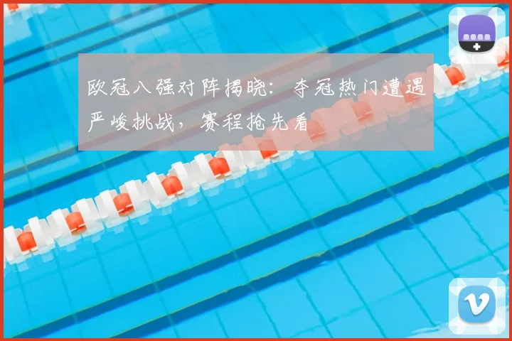 欧冠八强对阵揭晓：夺冠热门遭遇严峻挑战，赛程抢先看