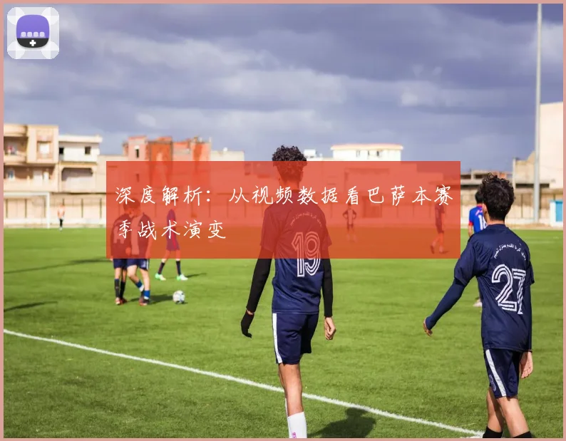 深度解析：从视频数据看巴萨本赛季战术演变