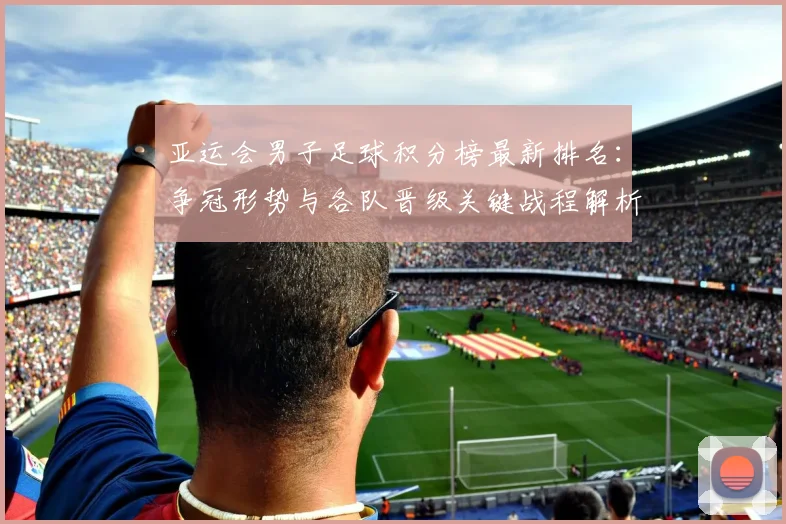 亚运会男子足球积分榜最新排名：争冠形势与各队晋级关键战程解析