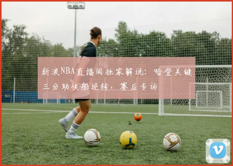 新浪NBA直播间独家解说：哈登关键三分助快船逆转，赛后专访