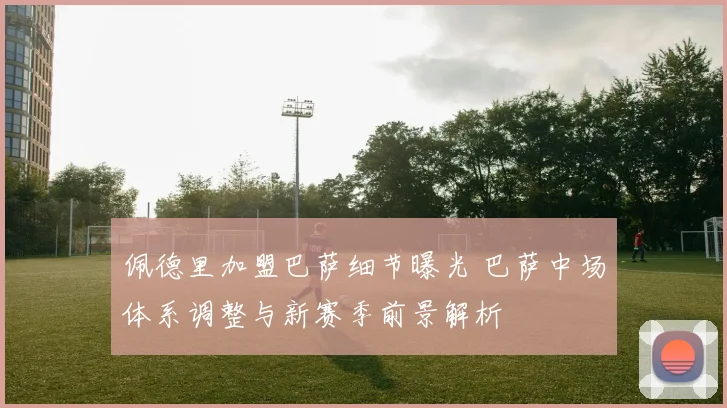 佩德里加盟巴萨细节曝光 巴萨中场体系调整与新赛季前景解析