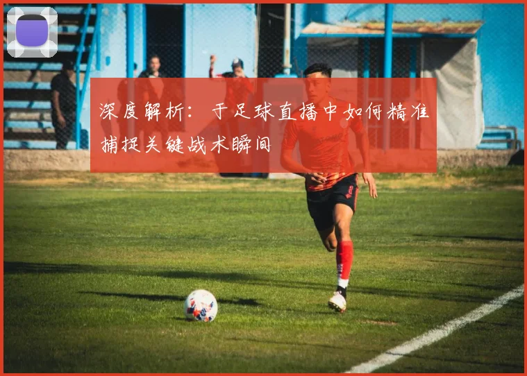 深度解析：于足球直播中如何精准捕捉关键战术瞬间