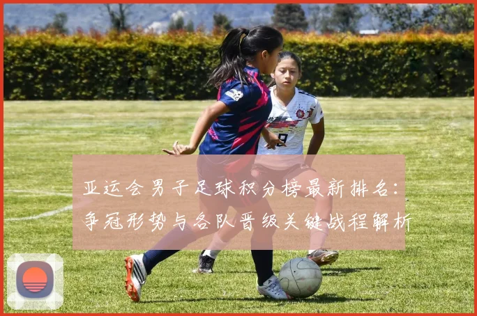 亚运会男子足球积分榜最新排名：争冠形势与各队晋级关键战程解析