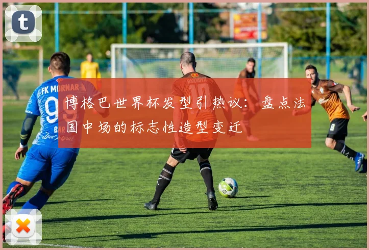 博格巴世界杯发型引热议：盘点法国中场的标志性造型变迁