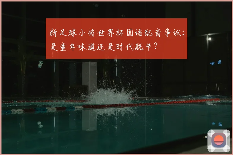 新足球小将世界杯国语配音争议：是童年味道还是时代脱节？