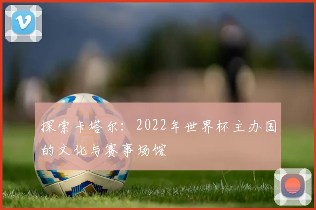 探索卡塔尔：2022年世界杯主办国的文化与赛事场馆