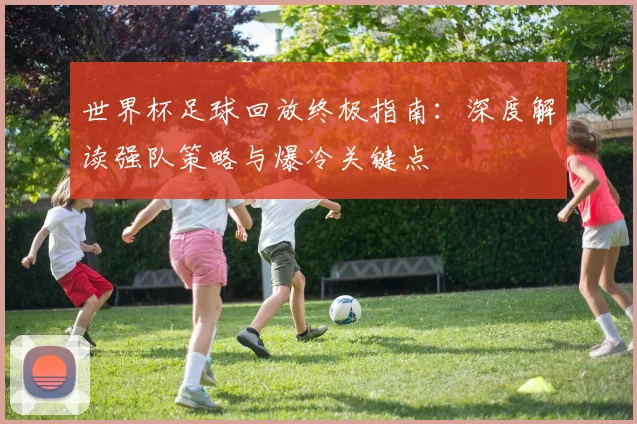 世界杯足球回放终极指南：深度解读强队策略与爆冷关键点