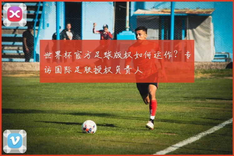 世界杯官方足球版权如何运作?专访国际足联授权负责人