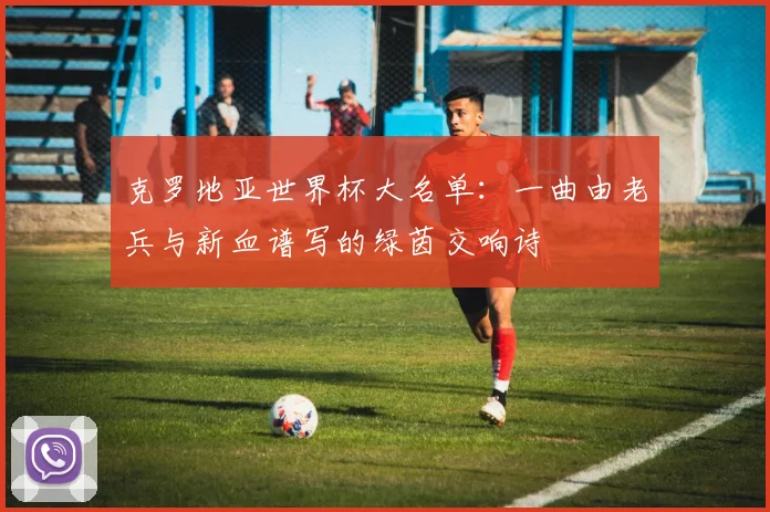 克罗地亚世界杯大名单：一曲由老兵与新血谱写的绿茵交响诗