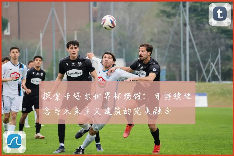 探索卡塔尔世界杯场馆：可持续理念与未来主义建筑的完美融合