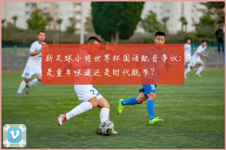 新足球小将世界杯国语配音争议:是童年味道还是时代脱节?